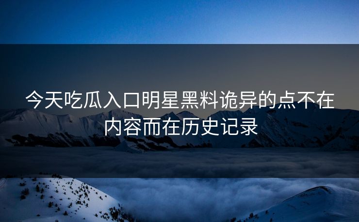 今天吃瓜入口明星黑料诡异的点不在内容而在历史记录