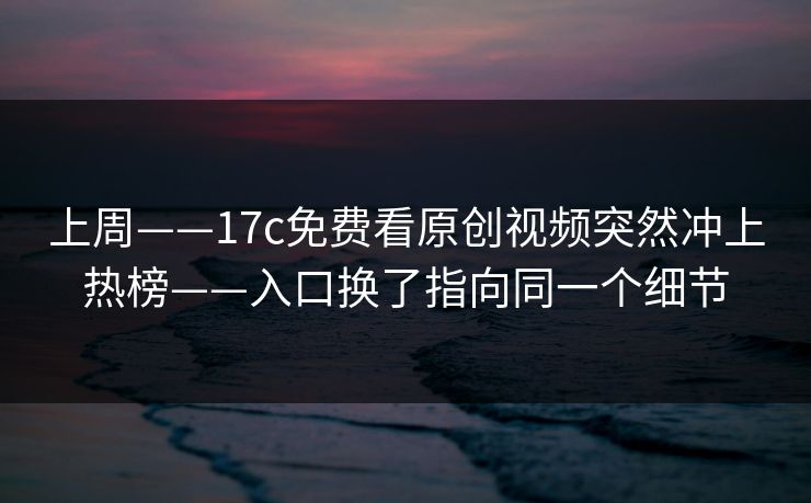 上周——17c免费看原创视频突然冲上热榜——入口换了指向同一个细节