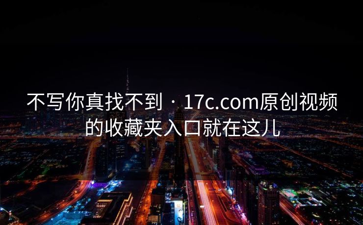 不写你真找不到 · 17c.com原创视频的收藏夹入口就在这儿
